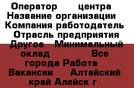 Оператор call-центра › Название организации ­ Компания-работодатель › Отрасль предприятия ­ Другое › Минимальный оклад ­ 15 000 - Все города Работа » Вакансии   . Алтайский край,Алейск г.